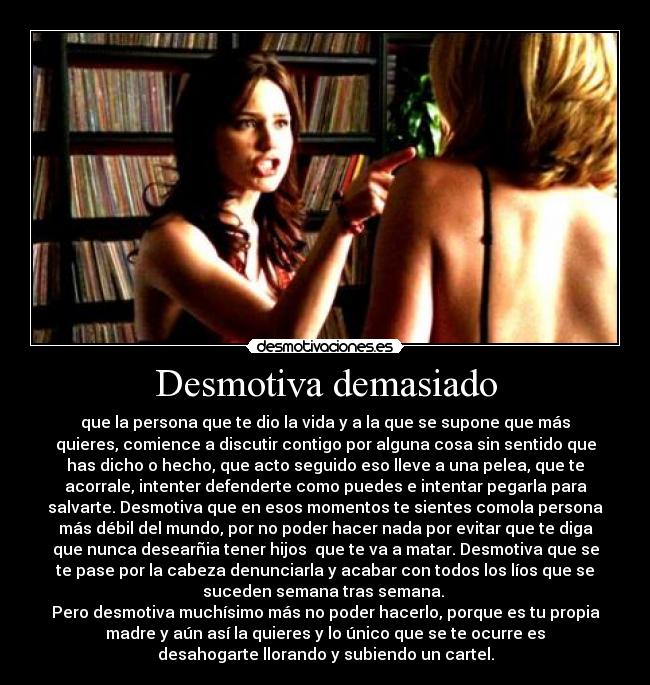 Desmotiva demasiado - que la persona que te dio la vida y a la que se supone que más
quieres, comience a discutir contigo por alguna cosa sin sentido que
has dicho o hecho, que acto seguido eso lleve a una pelea, que te
acorrale, intenter defenderte como puedes e intentar pegarla para
salvarte. Desmotiva que en esos momentos te sientes comola persona
más débil del mundo, por no poder hacer nada por evitar que te diga
que nunca desearñia tener hijos  que te va a matar. Desmotiva que se
te pase por la cabeza denunciarla y acabar con todos los líos que se
suceden semana tras semana. 
Pero desmotiva muchísimo más no poder hacerlo, porque es tu propia
madre y aún así la quieres y lo único que se te ocurre es
desahogarte llorando y subiendo un cartel.