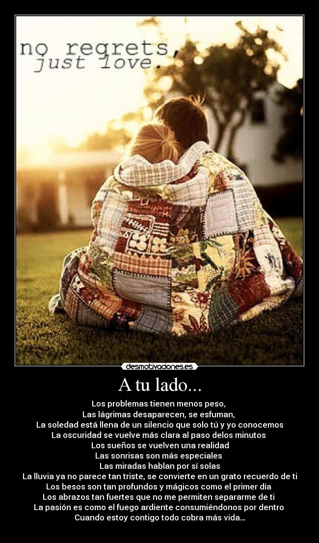 A tu lado... - Los problemas tienen menos peso, 
Las lágrimas desaparecen, se esfuman, 
La soledad está llena de un silencio que solo tú y yo conocemos
La oscuridad se vuelve más clara al paso delos minutos 
Los sueños se vuelven una realidad
Las sonrisas son más especiales 
Las miradas hablan por sí solas
La lluvia ya no parece tan triste, se convierte en un grato recuerdo de ti
Los besos son tan profundos y mágicos como el primer día 
Los abrazos tan fuertes que no me permiten separarme de ti 
La pasión es como el fuego ardiente consumiéndonos por dentro 
Cuando estoy contigo todo cobra más vida…
