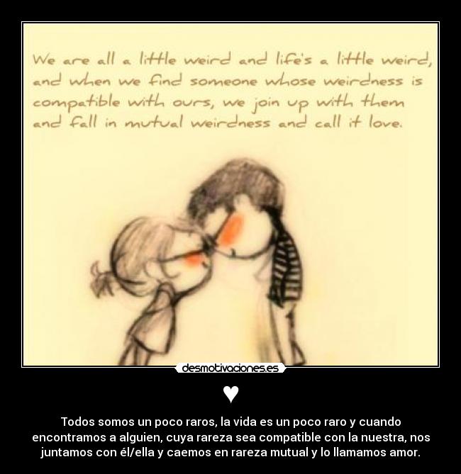 ♥ - Todos somos un poco raros, la vida es un poco raro y cuando
encontramos a alguien, cuya rareza sea compatible con la nuestra, nos
juntamos con él/ella y caemos en rareza mutual y lo llamamos amor.