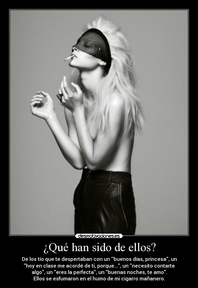 ¿Qué han sido de ellos? - De los tío que te despertaban con un buenos días, princesa, un
hoy en clase me acordé de ti, porque..., un necesito contarte
algo, un eres la perfecta, un buenas noches, te amo.
Ellos se esfumaron en el humo de mi cigarro mañanero.