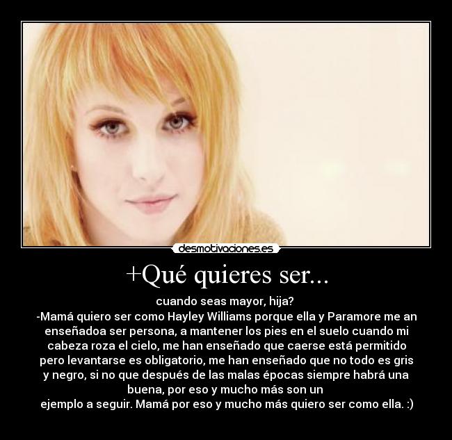 +Qué quieres ser... - cuando seas mayor, hija?
-Mamá quiero ser como Hayley Williams porque ella y Paramore me an
enseñadoa ser persona, a mantener los pies en el suelo cuando mi
cabeza roza el cielo, me han enseñado que caerse está permitido
pero levantarse es obligatorio, me han enseñado que no todo es gris
y negro, si no que después de las malas épocas siempre habrá una
buena, por eso y mucho más son un
ejemplo a seguir. Mamá por eso y mucho más quiero ser como ella. :)