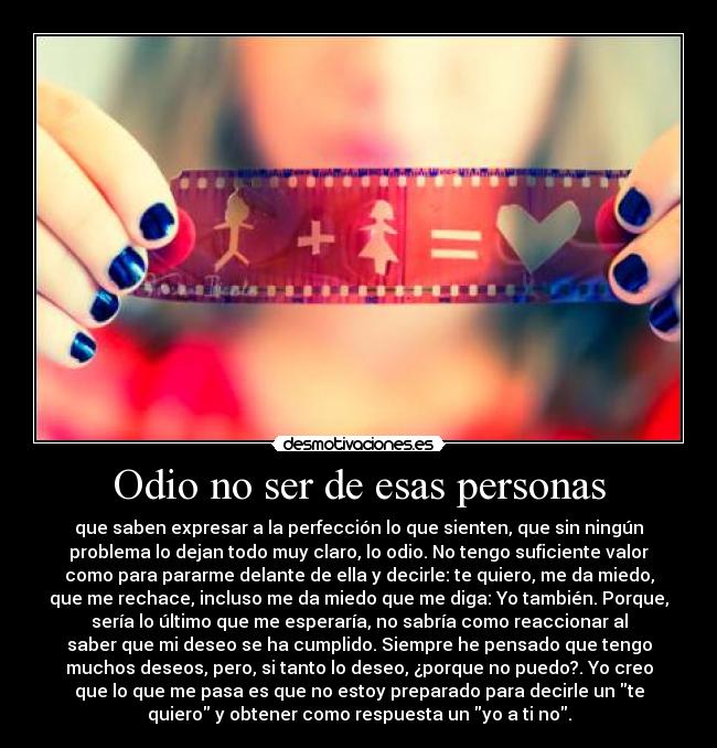 Odio no ser de esas personas - que saben expresar a la perfección lo que sienten, que sin ningún
problema lo dejan todo muy claro, lo odio. No tengo suficiente valor
como para pararme delante de ella y decirle: te quiero, me da miedo,
que me rechace, incluso me da miedo que me diga: Yo también. Porque,
sería lo último que me esperaría, no sabría como reaccionar al
saber que mi deseo se ha cumplido. Siempre he pensado que tengo
muchos deseos, pero, si tanto lo deseo, ¿porque no puedo?. Yo creo
que lo que me pasa es que no estoy preparado para decirle un te
quiero y obtener como respuesta un yo a ti no.