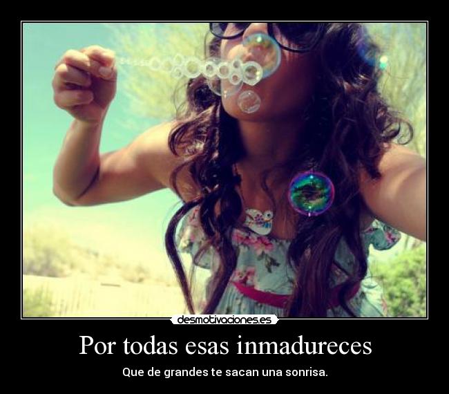 Por todas esas inmadureces -