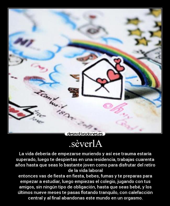 .sèverlA - La vida debería de empezarse muriendo y así ese trauma estaría
superado, luego te despiertas en una residencia, trabajas cuarenta
años hasta que seas lo bastante joven como para disfrutar del retiro
de la vida laboral
entonces vas de fiesta en fiesta, bebes, fumas y te preparas para
empezar a estudiar, luego empiezas el colegio, jugando con tus
amigos, sin ningún tipo de obligación, hasta que seas bebé, y los
últimos nueve meses te pasas flotando tranquilo, con calefacción
central y al final abandonas este mundo en un orgasmo.
