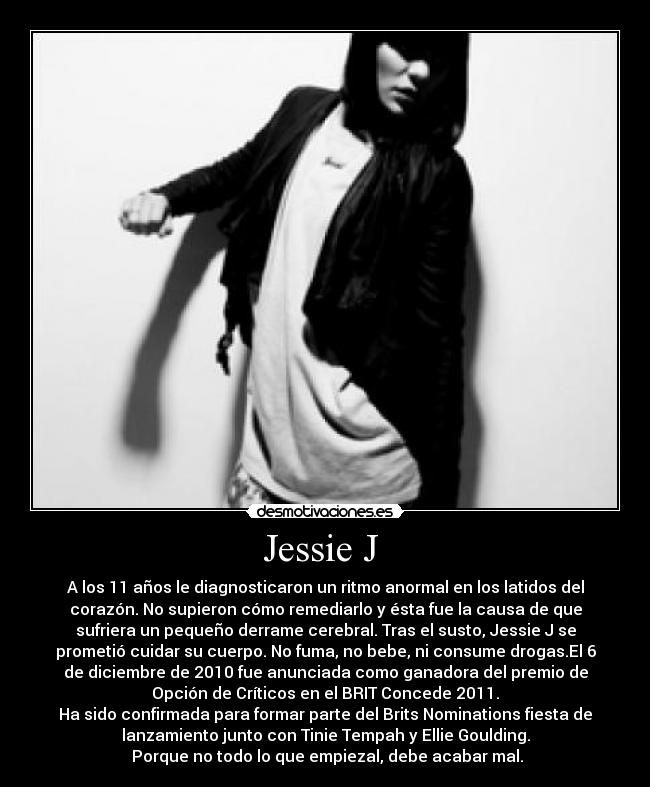 Jessie J  - A los 11 años le diagnosticaron un ritmo anormal en los latidos del
corazón. No supieron cómo remediarlo y ésta fue la causa de que
sufriera un pequeño derrame cerebral. Tras el susto, Jessie J se
prometió cuidar su cuerpo. No fuma, no bebe, ni consume drogas.El 6
de diciembre de 2010 fue anunciada como ganadora del premio de
Opción de Críticos en el BRIT Concede 2011.
Ha sido confirmada para formar parte del Brits Nominations fiesta de
lanzamiento junto con Tinie Tempah y Ellie Goulding.
 Porque no todo lo que empiezal, debe acabar mal.