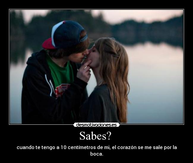 Sabes?  - cuando te tengo a 10 centímetros de mi, el corazón se me sale por la boca.