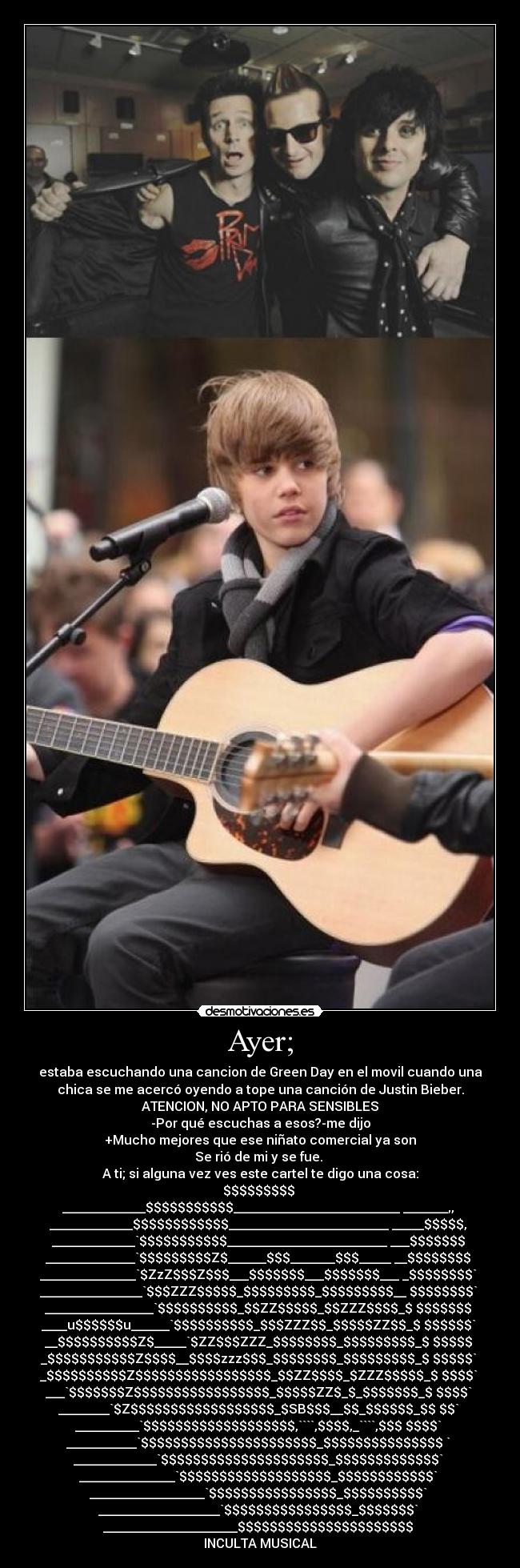 Ayer; - estaba escuchando una cancion de Green Day en el movil cuando una
chica se me acercó oyendo a tope una canción de Justin Bieber.
ATENCION, NO APTO PARA SENSIBLES
-Por qué escuchas a esos?-me dijo
+Mucho mejores que ese niñato comercial ya son
Se rió de mi y se fue. 
A ti; si alguna vez ves este cartel te digo una cosa:
$$$$$$$$$ 
_____________$$$$$$$$$$$__________________________ _______,, 
_____________$$$$$$$$$$$$_________________________ _____$$$$$, 
_____________`$$$$$$$$$$$_________________________ ___$$$$$$$ 
______________`$$$$$$$$$Z$______$$$_______$$$_____ __$$$$$$$$ 
_______________`$ZzZ$$$Z$$$___$$$$$$$___$$$$$$$___ _$$$$$$$$` 
________________`$$$ZZZ$$$$$_$$$$$$$$$_$$$$$$$$$__ $$$$$$$$` 
_________________`$$$$$$$$$$_$$ZZ$$$$$_$$ZZZ$$$$_$ $$$$$$$ 
____u$$$$$$u______`$$$$$$$$$$_$$$ZZZ$$_$$$$$ZZ$$_$ $$$$$$` 
__$$$$$$$$$$Z$_____`$ZZ$$$ZZZ_$$$$$$$$_$$$$$$$$$_$ $$$$$ 
_$$$$$$$$$$$Z$$$$__$$$$zzz$$$_$$$$$$$$_$$$$$$$$$_$ $$$$$` 
_$$$$$$$$$$Z$$$$$$$$$$$$$$$$$_$$ZZ$$$$_$ZZZ$$$$$_$ $$$$` 
___`$$$$$$$Z$$$$$$$$$$$$$$$$$_$$$$$ZZ$_$_$$$$$$$_$ $$$$` 
________`$Z$$$$$$$$$$$$$$$$$$_$SB$$$__$$_$$$$$$_$$ $$` 
__________`$$$$$$$$$$$$$$$$$$$,````,$$$$,_````,$$$ $$$$` 
___________`$$$$$$$$$$$$$$$$$$$$$$_$$$$$$$$$$$$$$$ ` 
_____________`$$$$$$$$$$$$$$$$$$$$$_$$$$$$$$$$$$$` 
_______________`$$$$$$$$$$$$$$$$$$$_$$$$$$$$$$$$` 
__________________`$$$$$$$$$$$$$$$$_$$$$$$$$$$` 
___________________`$$$$$$$$$$$$$$$$_$$$$$$$` 
_____________________$$$$$$$$$$$$$$$$$$$$$$ 
INCULTA MUSICAL