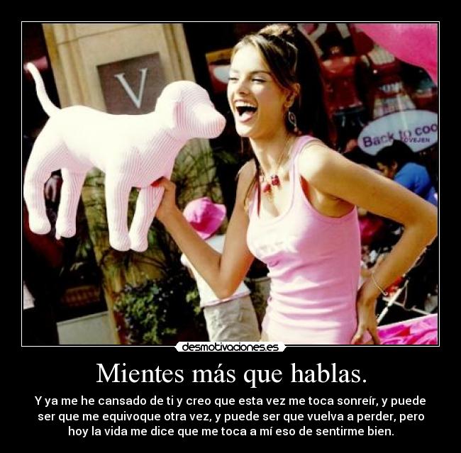 Mientes más que hablas. - Y ya me he cansado de ti y creo que esta vez me toca sonreír, y puede
ser que me equivoque otra vez, y puede ser que vuelva a perder, pero
hoy la vida me dice que me toca a mí eso de sentirme bien.