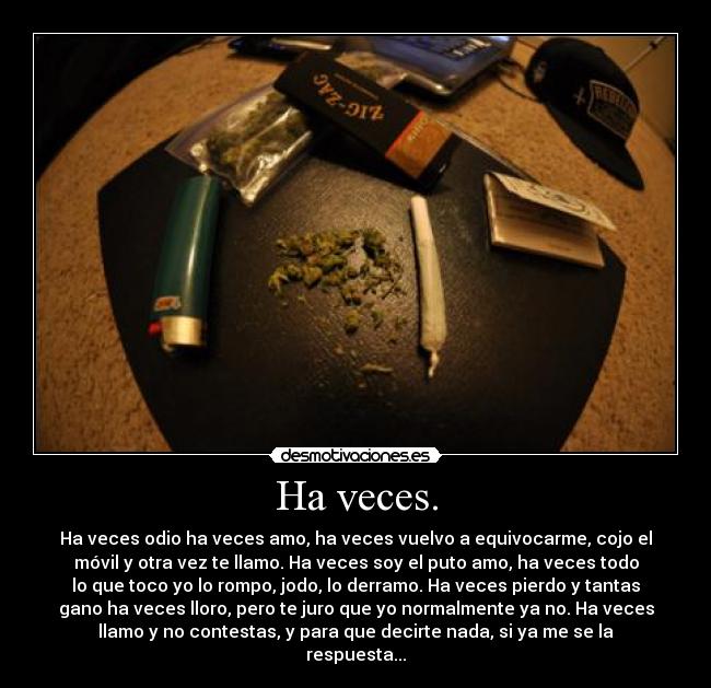 Ha veces. - Ha veces odio ha veces amo, ha veces vuelvo a equivocarme, cojo el
móvil y otra vez te llamo. Ha veces soy el puto amo, ha veces todo
lo que toco yo lo rompo, jodo, lo derramo. Ha veces pierdo y tantas
gano ha veces lloro, pero te juro que yo normalmente ya no. Ha veces
llamo y no contestas, y para que decirte nada, si ya me se la
respuesta...