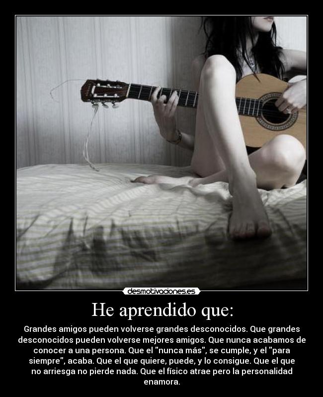 He aprendido que: - Grandes amigos pueden volverse grandes desconocidos. Que grandes
desconocidos pueden volverse mejores amigos. Que nunca acabamos de
conocer a una persona. Que el nunca más, se cumple, y el para
siempre, acaba. Que el que quiere, puede, y lo consigue. Que el que
no arriesga no pierde nada. Que el físico atrae pero la personalidad
enamora.