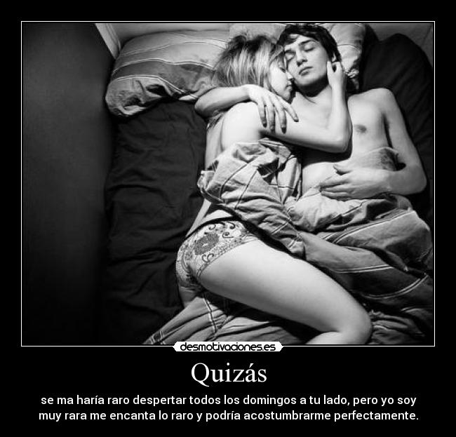 Quizás - se ma haría raro despertar todos los domingos a tu lado, pero yo soy
muy rara me encanta lo raro y podría acostumbrarme perfectamente.