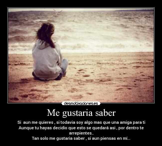 Me gustaria saber - Si aun me quieres , si todavia soy algo mas que una amiga para ti
Aunque tu hayas decidio que esto se quedará asi , por dentro te arrepientes..
Tan solo me gustaria saber , si aun piensas en mí...