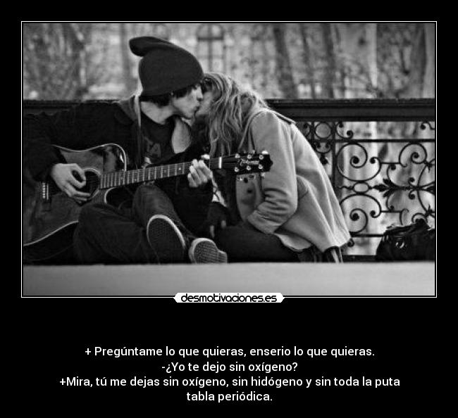 - + Pregúntame lo que quieras, enserio lo que quieras.
-¿Yo te dejo sin oxígeno?
+Mira, tú me dejas sin oxígeno, sin hidógeno y sin toda la puta tabla periódica.