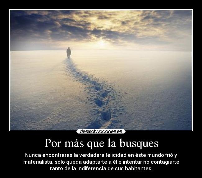 Por más que la busques - Nunca encontraras la verdadera felicidad en éste mundo frió y
materialista, sólo queda adaptarte a él e intentar no contagiarte
tanto de la indiferencia de sus habitantes.