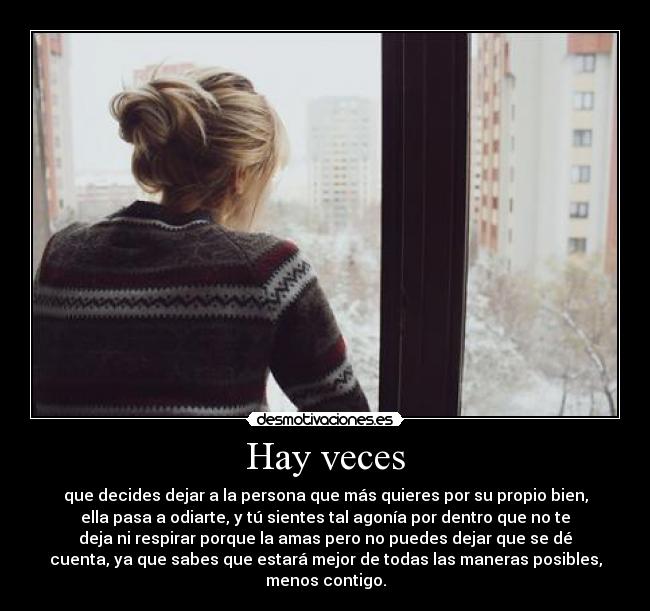 Hay veces - que decides dejar a la persona que más quieres por su propio bien,
ella pasa a odiarte, y tú sientes tal agonía por dentro que no te
deja ni respirar porque la amas pero no puedes dejar que se dé
cuenta, ya que sabes que estará mejor de todas las maneras posibles,
menos contigo.