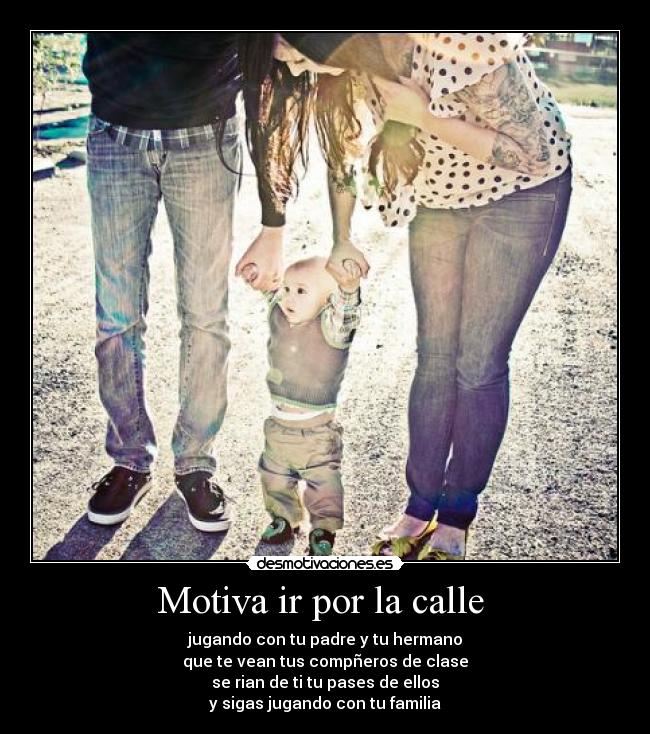 Motiva ir por la calle  - jugando con tu padre y tu hermano
que te vean tus compñeros de clase
se rian de ti tu pases de ellos
y sigas jugando con tu familia