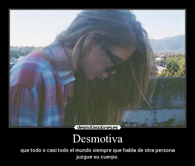 Desmotiva - que todo o casi todo el mundo siempre que habla de otra persona
juzgue su cuerpo.