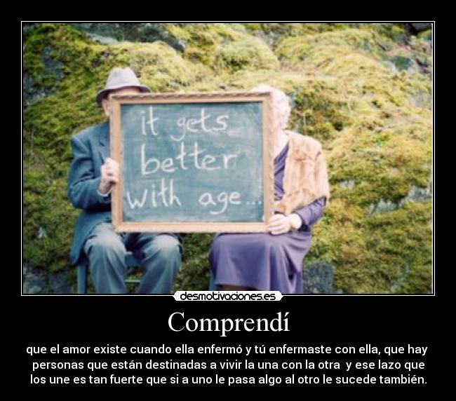 Comprendí - que el amor existe cuando ella enfermó y tú enfermaste con ella, que hay 
personas que están destinadas a vivir la una con la otra  y ese lazo que
los une es tan fuerte que si a uno le pasa algo al otro le sucede también.