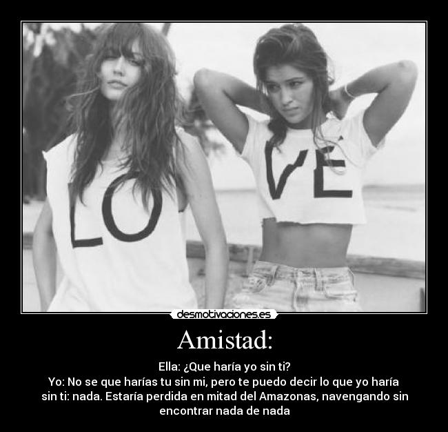 Amistad: - Ella: ¿Que haría yo sin ti?
Yo: No se que harías tu sin mi, pero te puedo decir lo que yo haría
sin ti: nada. Estaría perdida en mitad del Amazonas, navengando sin
encontrar nada de nada