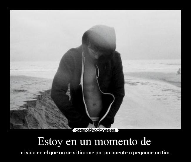 Estoy en un momento de  - mi vida en el que no se si tirarme por un puente o pegarme un tiro. 