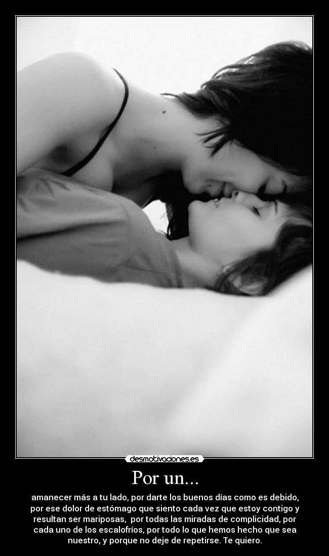 Por un... - amanecer más a tu lado, por darte los buenos días como es debido,
por ese dolor de estómago que siento cada vez que estoy contigo y
resultan ser mariposas, por todas las miradas de complicidad, por
cada uno de los escalofríos, por todo lo que hemos hecho que sea
nuestro, y porque no deje de repetirse. Te quiero.