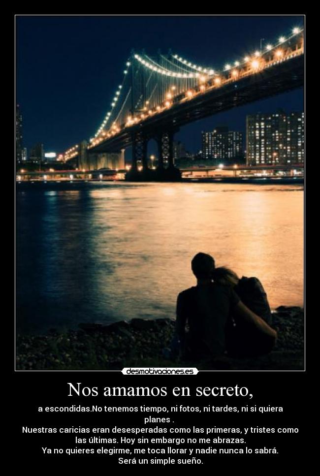 Nos amamos en secreto, - a escondidas.No tenemos tiempo, ni fotos, ni tardes, ni si quiera
planes .
Nuestras caricias eran desesperadas como las primeras, y tristes como
las últimas. Hoy sin embargo no me abrazas.
Ya no quieres elegirme, me toca llorar y nadie nunca lo sabrá.
Será un simple sueño.