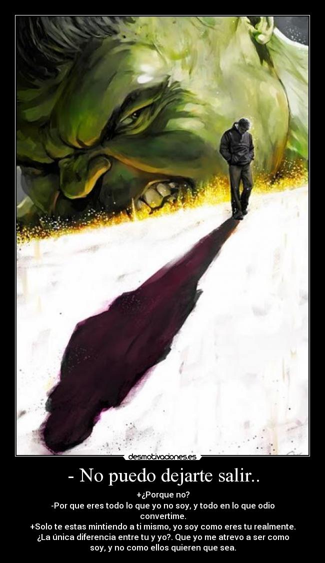 - No puedo dejarte salir.. - +¿Porque no?
-Por que eres todo lo que yo no soy, y todo en lo que odio
convertime.
+Solo te estas mintiendo a ti mismo, yo soy como eres tu realmente.
¿La única diferencia entre tu y yo?. Que yo me atrevo a ser como
soy, y no como ellos quieren que sea.