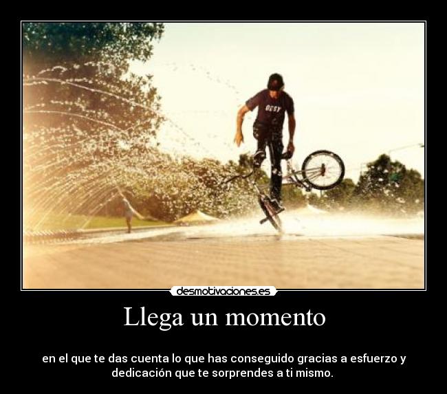 Llega un momento - 
en el que te das cuenta lo que has conseguido gracias a esfuerzo y
dedicación que te sorprendes a ti mismo. 
