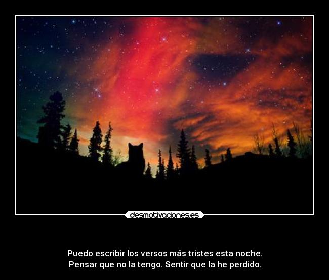                                      - Puedo escribir los versos más tristes esta noche.
Pensar que no la tengo. Sentir que la he perdido.