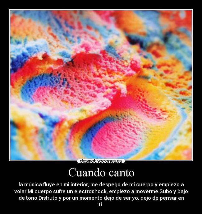Cuando canto - la música fluye en mi interior, me despego de mi cuerpo y empiezo a
volar.Mi cuerpo sufre un electroshock, empiezo a moverme.Subo y bajo
de tono.Disfruto y por un momento dejo de ser yo, dejo de pensar en
ti 