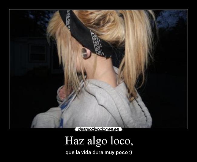 Haz algo loco, - que la vida dura muy poco :)