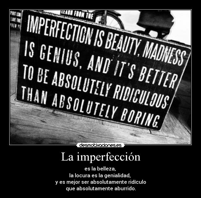 La imperfección - es la belleza, 
la locura es la genialidad, 
y es mejor ser absolutamente ridículo
que absolutamente aburrido.