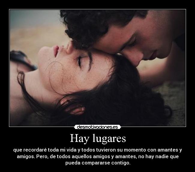 Hay lugares - que recordaré toda mi vida y todos tuvieron su momento con amantes y
amigos. Pero, de todos aquellos amigos y amantes, no hay nadie que
pueda compararse contigo.