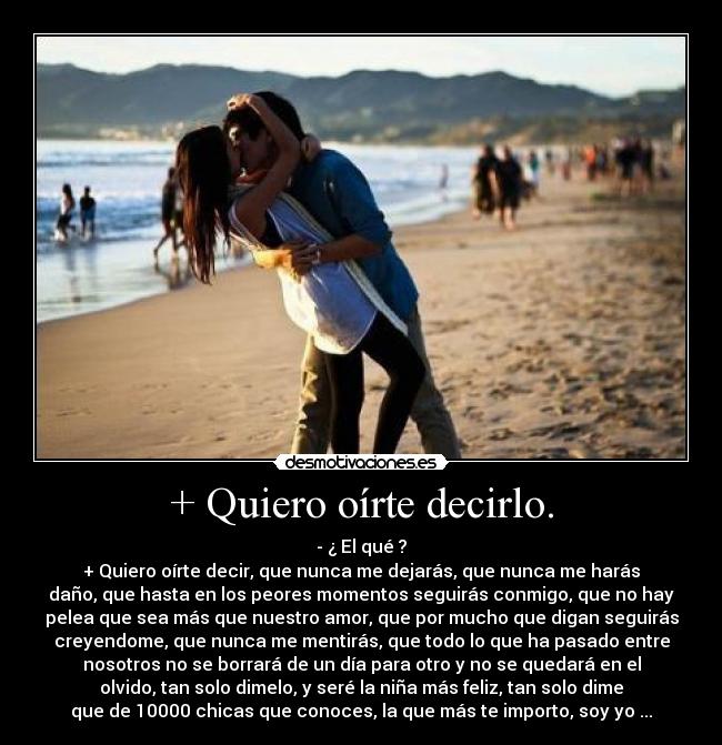+ Quiero oírte decirlo. - - ¿ El qué ?
+ Quiero oírte decir, que nunca me dejarás, que nunca me harás
daño, que hasta en los peores momentos seguirás conmigo, que no hay
pelea que sea más que nuestro amor, que por mucho que digan seguirás
creyendome, que nunca me mentirás, que todo lo que ha pasado entre
nosotros no se borrará de un día para otro y no se quedará en el
olvido, tan solo dimelo, y seré la niña más feliz, tan solo dime
que de 10000 chicas que conoces, la que más te importo, soy yo ...