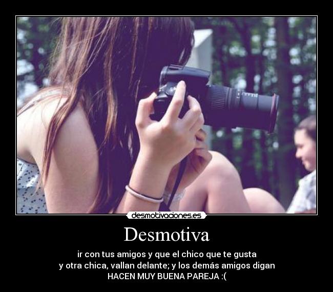 Desmotiva - ir con tus amigos y que el chico que te gusta
y otra chica, vallan delante; y los demás amigos digan
HACEN MUY BUENA PAREJA :(