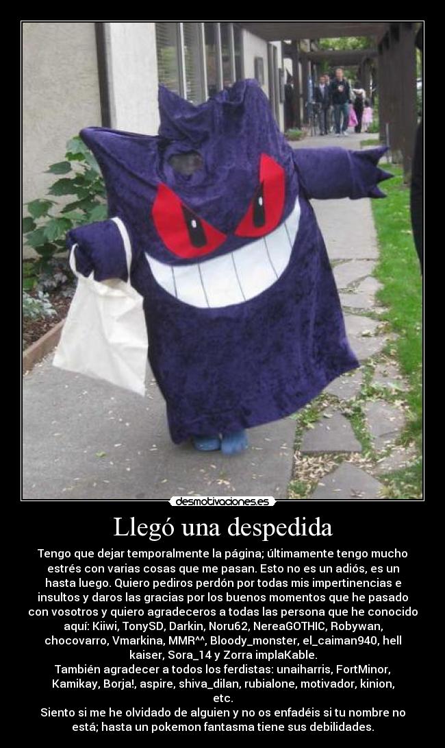 Llegó una despedida - Tengo que dejar temporalmente la página; últimamente tengo mucho
estrés con varias cosas que me pasan. Esto no es un adiós, es un
hasta luego. Quiero pediros perdón por todas mis impertinencias e
insultos y daros las gracias por los buenos momentos que he pasado
con vosotros y quiero agradeceros a todas las persona que he conocido
aquí: Kiiwi, TonySD, Darkin, Noru62, NereaGOTHIC, Robywan,
chocovarro, Vmarkina, MMR^^, Bloody_monster, el_caiman940, hell
kaiser, Sora_14 y Zorra implaKable.
También agradecer a todos los ferdistas: unaiharris, FortMinor,
Kamikay, Borja!, aspire, shiva_dilan, rubialone, motivador, kinion,
etc.
Siento si me he olvidado de alguien y no os enfadéis si tu nombre no
está; hasta un pokemon fantasma tiene sus debilidades.