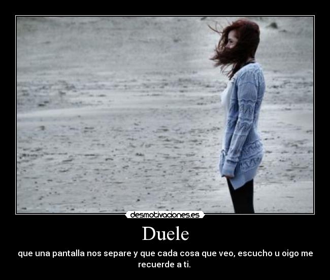 Duele - que una pantalla nos separe y que cada cosa que veo, escucho u oigo me
recuerde a ti. 