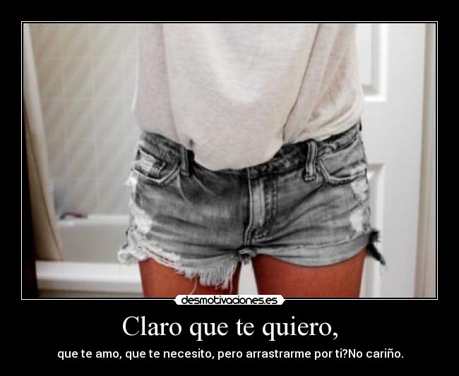 Claro que te quiero, - que te amo, que te necesito, pero arrastrarme por ti?No cariño.