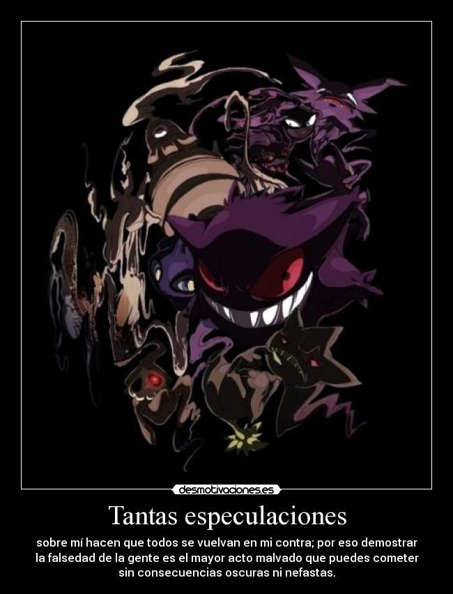 Tantas especulaciones - sobre mí hacen que todos se vuelvan en mi contra; por eso demostrar
la falsedad de la gente es el mayor acto malvado que puedes cometer
sin consecuencias oscuras ni nefastas.