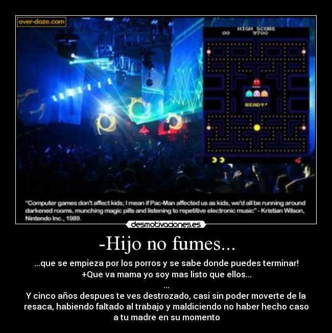 -Hijo no fumes... - ...que se empieza por los porros y se sabe donde puedes terminar!
+Que va mama yo soy mas listo que ellos...
...
Y cinco años despues te ves destrozado, casi sin poder moverte de la
resaca, habiendo faltado al trabajo y maldiciendo no haber hecho caso
a tu madre en su momento