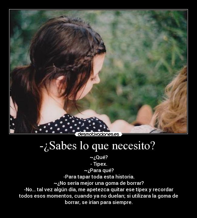 -¿Sabes lo que necesito?  - ~¿Qué?
- Tipex.
~¿Para qué?
-Para tapar toda esta historia.
~¿No sería mejor una goma de borrar?
-No... tal vez algún día, me apetezca quitar ese típex y recordar
todos esos momentos, cuando ya no duelan; si utilizara la goma de
borrar, se irían para siempre.
