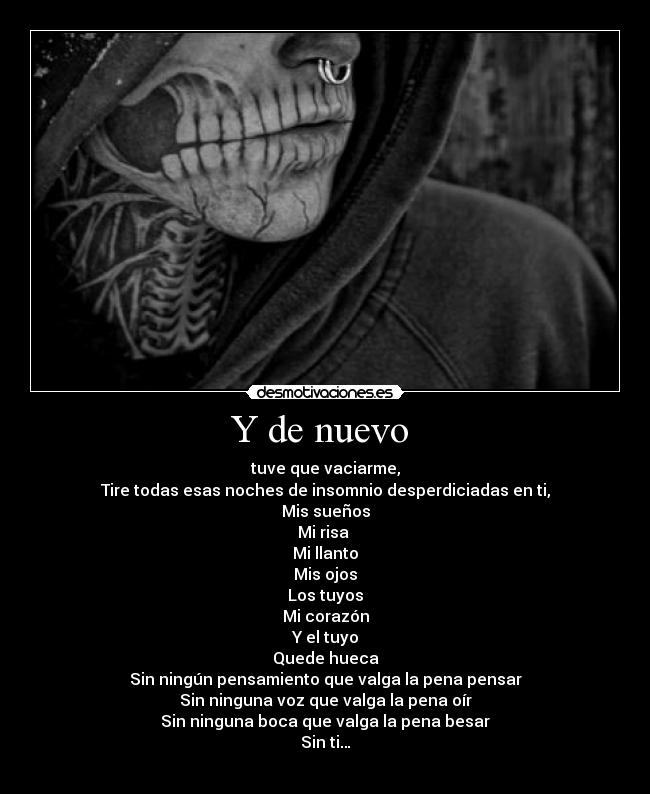 Y de nuevo - tuve que vaciarme,
Tire todas esas noches de insomnio desperdiciadas en ti,
Mis sueños
Mi risa
Mi llanto
Mis ojos
Los tuyos
Mi corazón
Y el tuyo
Quede hueca
Sin ningún pensamiento que valga la pena pensar
Sin ninguna voz que valga la pena oír
Sin ninguna boca que valga la pena besar
Sin ti…