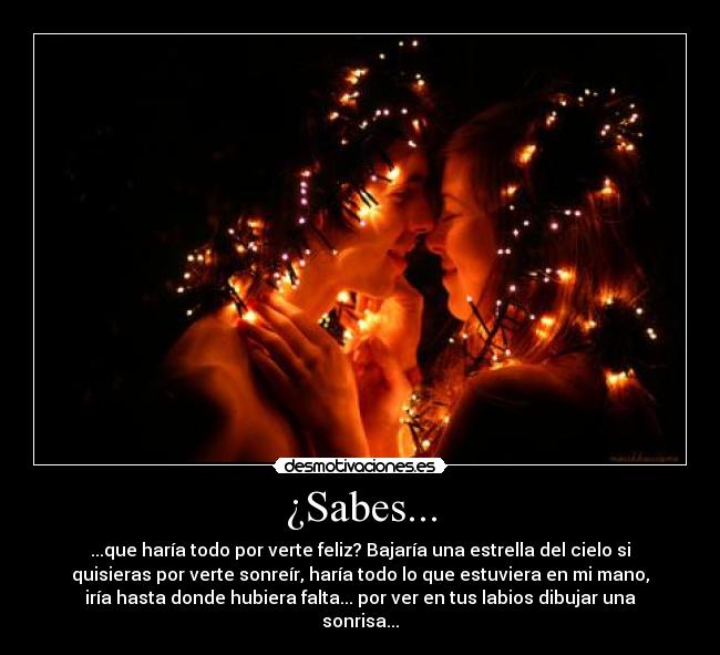 ¿Sabes... - ...que haría todo por verte feliz? Bajaría una estrella del cielo si
quisieras por verte sonreír, haría todo lo que estuviera en mi mano,
iría hasta donde hubiera falta... por ver en tus labios dibujar una
sonrisa...