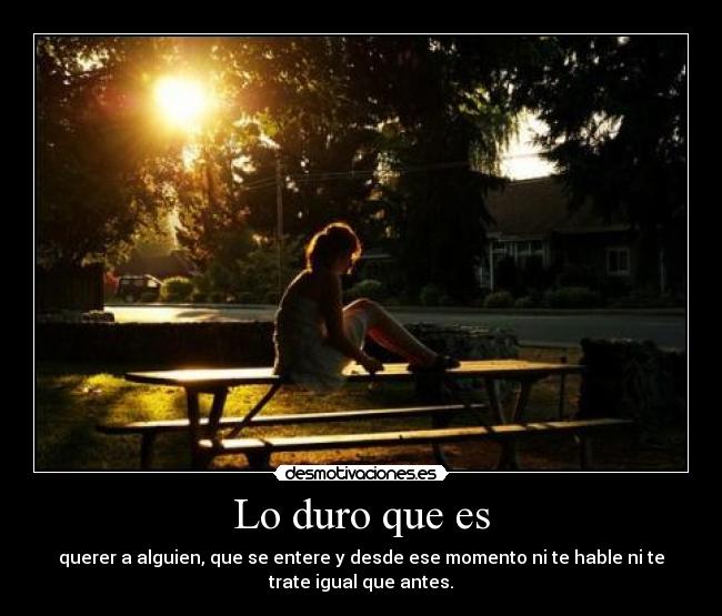 Lo duro que es - querer a alguien, que se entere y desde ese momento ni te hable ni te
trate igual que antes.
