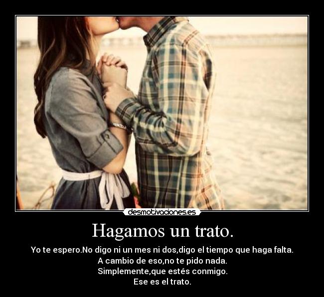 Hagamos un trato. - Yo te espero.No digo ni un mes ni dos,digo el tiempo que haga falta.
A cambio de eso,no te pido nada.
Simplemente,que estés conmigo.
Ese es el trato.