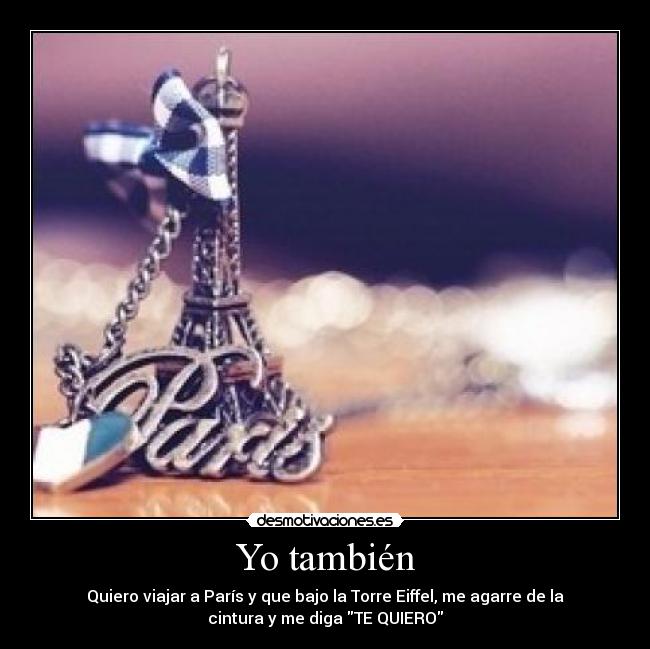Yo también - Quiero viajar a París y que bajo la Torre Eiffel, me agarre de la
cintura y me diga TE QUIERO