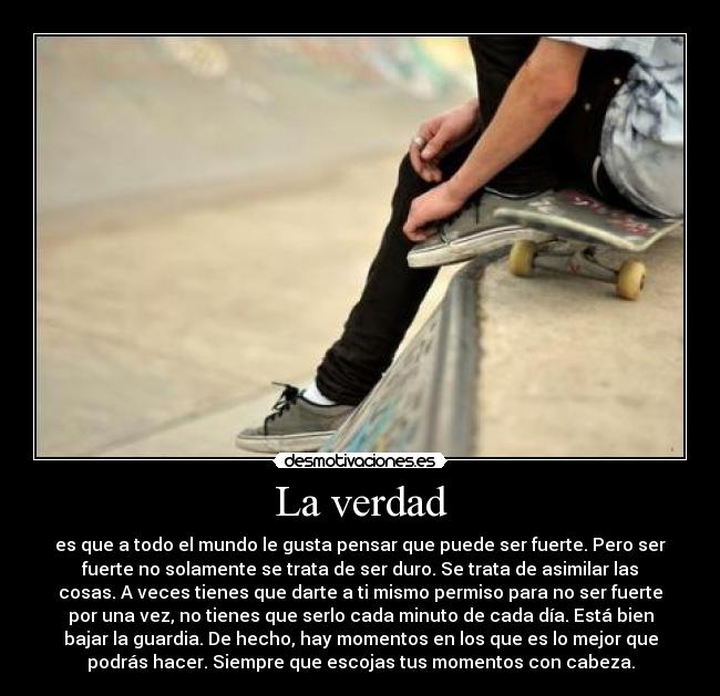 La verdad - es que a todo el mundo le gusta pensar que puede ser fuerte. Pero ser
fuerte no solamente se trata de ser duro. Se trata de asimilar las
cosas. A veces tienes que darte a ti mismo permiso para no ser fuerte
por una vez, no tienes que serlo cada minuto de cada día. Está bien
bajar la guardia. De hecho, hay momentos en los que es lo mejor que
podrás hacer. Siempre que escojas tus momentos con cabeza.
