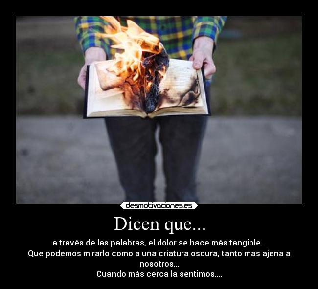 Dicen que... - a través de las palabras, el dolor se hace más tangible...
Que podemos mirarlo como a una criatura oscura, tanto mas ajena a nosotros...
Cuando más cerca la sentimos....