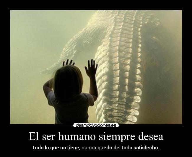 El ser humano siempre desea - todo lo que no tiene, nunca queda del todo satisfecho.