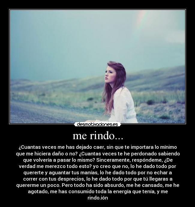 me rindo... - ¿Cuantas veces me has dejado caer, sin que te importara lo mínimo
que me hiciera daño o no? ¿Cuantas veces te he perdonado sabiendo
que volvería a pasar lo mismo? Sinceramente, respóndeme, ¿De
verdad me merezco todo esto? yo creo que no, lo he dado todo por
quererte y aguantar tus manías, lo he dado todo por no echar a
correr con tus desprecios, lo he dado todo por que tú llegaras a
quererme un poco. Pero todo ha sido absurdo, me he cansado, me he
agotado, me has consumido toda la energía que tenía, y me
rindo.ión